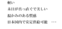 軽い、木目が真っ直ぐで美しい、温かみのある質感、日本国内で安定供給可能